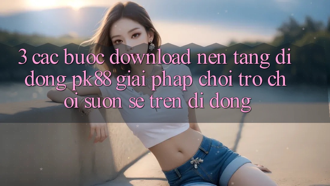 3. Các bước Download Nền tảng di động PK88 - Giải Pháp Chơi Trò chơi Suôn sẻ Trên Di Động