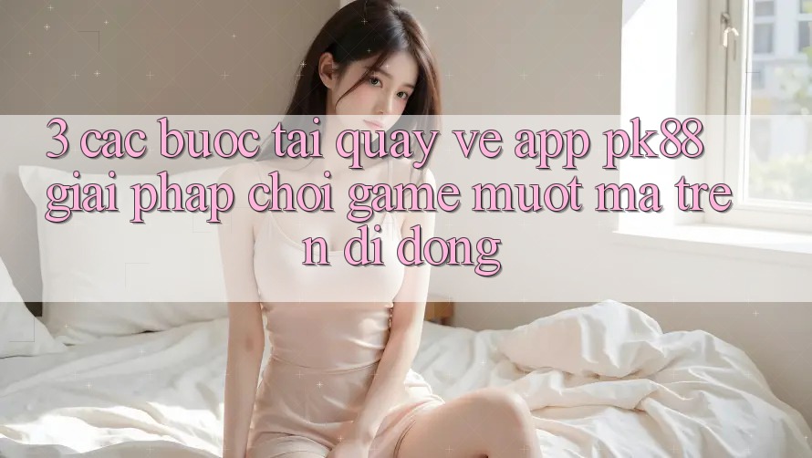 3. Các bước Tải quay về App PK88 - Giải Pháp Chơi Game Mượt Mà Trên Di Động