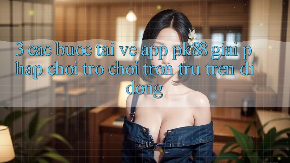 3. Các bước Tải về App PK88 - Giải Pháp Chơi Trò chơi Trơn tru Trên Di Động 3. Các bước Tải về App PK88 - Giải Pháp Chơi Trò chơi Trơn tru Trên Di Động