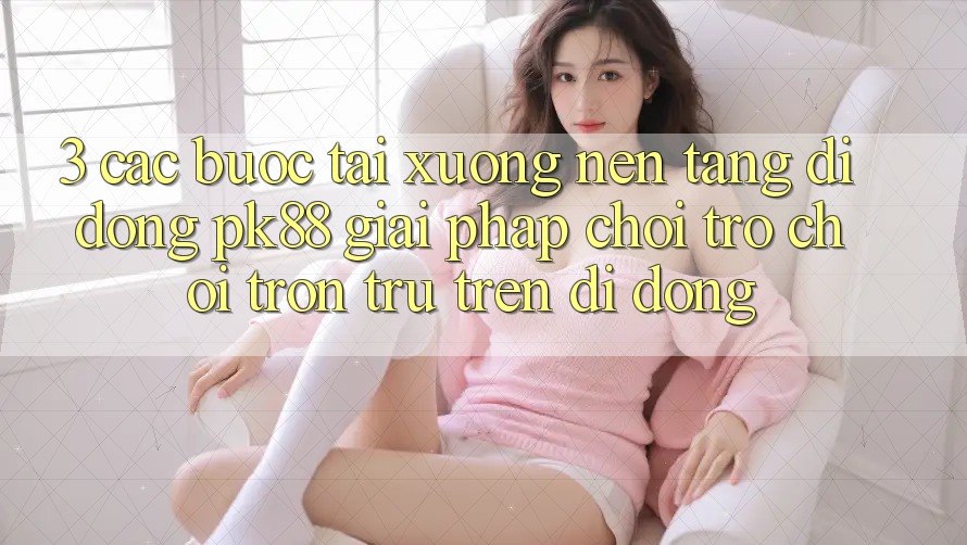 3. Các bước Tải xuống Nền tảng di động PK88 - Giải Pháp Chơi Trò chơi Trơn tru Trên Di Động