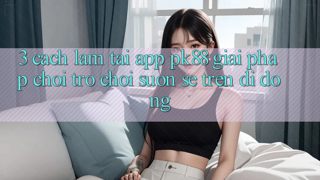 3. Cách làm Tải App PK88 - Giải Pháp Chơi Trò chơi Suôn sẻ Trên Di Động 3. Cách làm Tải App PK88 - Giải Pháp Chơi Trò chơi Suôn sẻ Trên Di Động