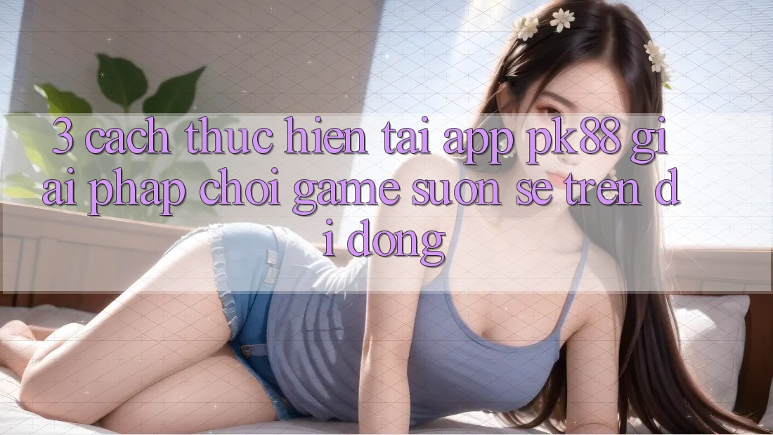 3. Cách thực hiện Tải App PK88 - Giải Pháp Chơi Game Suôn sẻ Trên Di Động