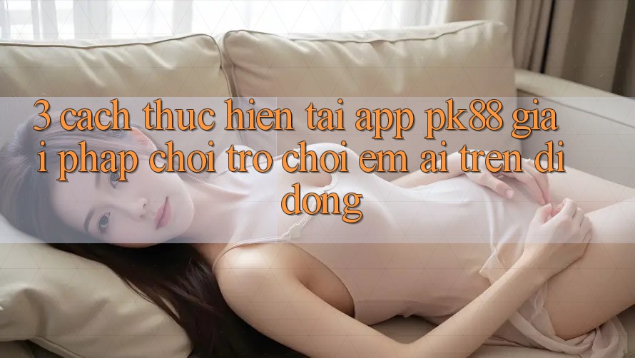 3. Cách thực hiện Tải App PK88 - Giải Pháp Chơi Trò chơi Êm ái Trên Di Động 3. Cách thực hiện Tải App PK88 - Giải Pháp Chơi Trò chơi Êm ái Trên Di Động