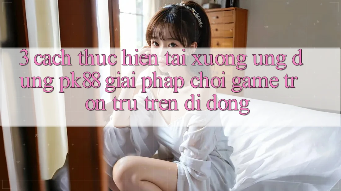 3. Cách thực hiện Tải xuống Ứng dụng PK88 - Giải Pháp Chơi Game Trơn tru Trên Di Động 3. Cách thực hiện Tải xuống Ứng dụng PK88 - Giải Pháp Chơi Game Trơn tru Trên Di Động