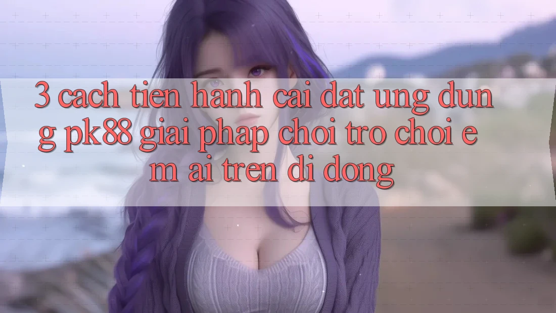 3. Cách tiến hành Cài đặt Ứng dụng PK88 - Giải Pháp Chơi Trò chơi Êm ái Trên Di Động