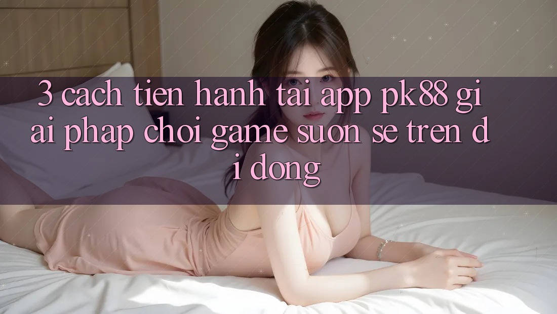 3. Cách tiến hành Tải App PK88 - Giải Pháp Chơi Game Suôn sẻ Trên Di Động