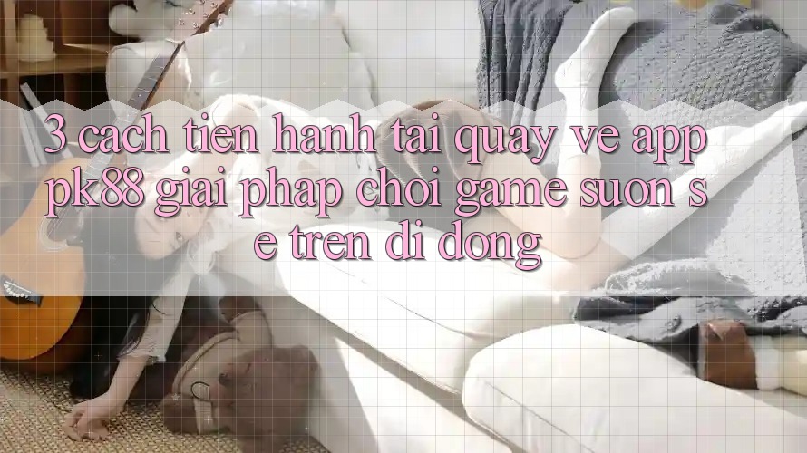 3. Cách tiến hành Tải quay về App PK88 - Giải Pháp Chơi Game Suôn sẻ Trên Di Động