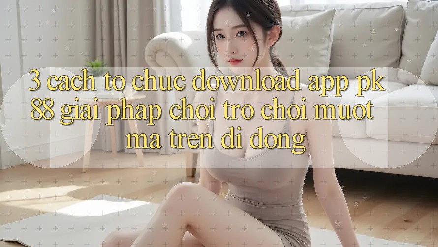 3. Cách tổ chức Download App PK88 - Giải Pháp Chơi Trò chơi Mượt Mà Trên Di Động