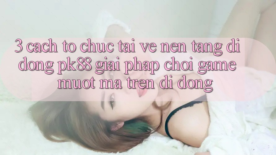 3. Cách tổ chức Tải về Nền tảng di động PK88 - Giải Pháp Chơi Game Mượt Mà Trên Di Động 3. Cách tổ chức Tải về Nền tảng di động PK88 - Giải Pháp Chơi Game Mượt Mà Trên Di Động