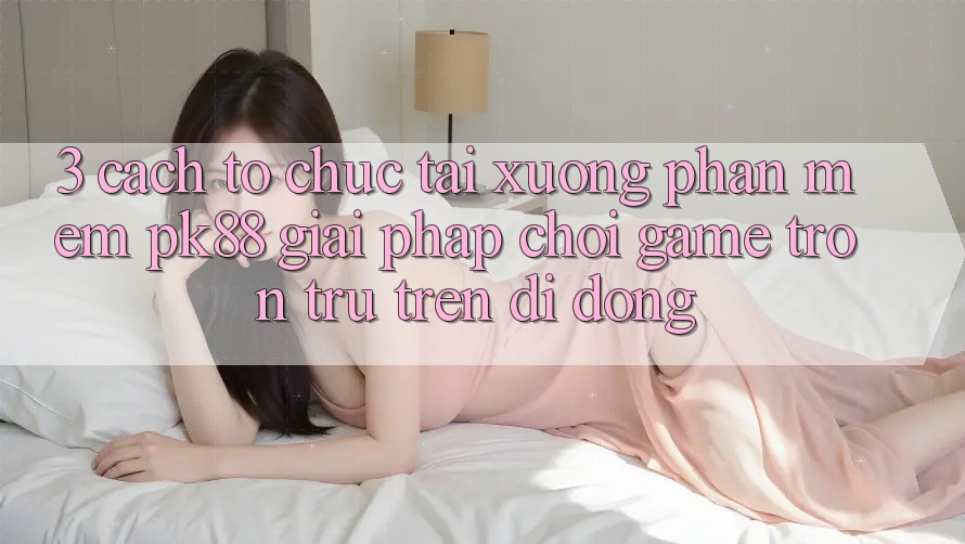 3. Cách tổ chức Tải xuống Phần mềm PK88 - Giải Pháp Chơi Game Trơn tru Trên Di Động 3. Cách tổ chức Tải xuống Phần mềm PK88 - Giải Pháp Chơi Game Trơn tru Trên Di Động