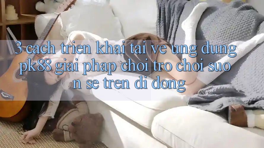 3. Cách triển khai Tải về Ứng dụng PK88 - Giải Pháp Chơi Trò chơi Suôn sẻ Trên Di Động