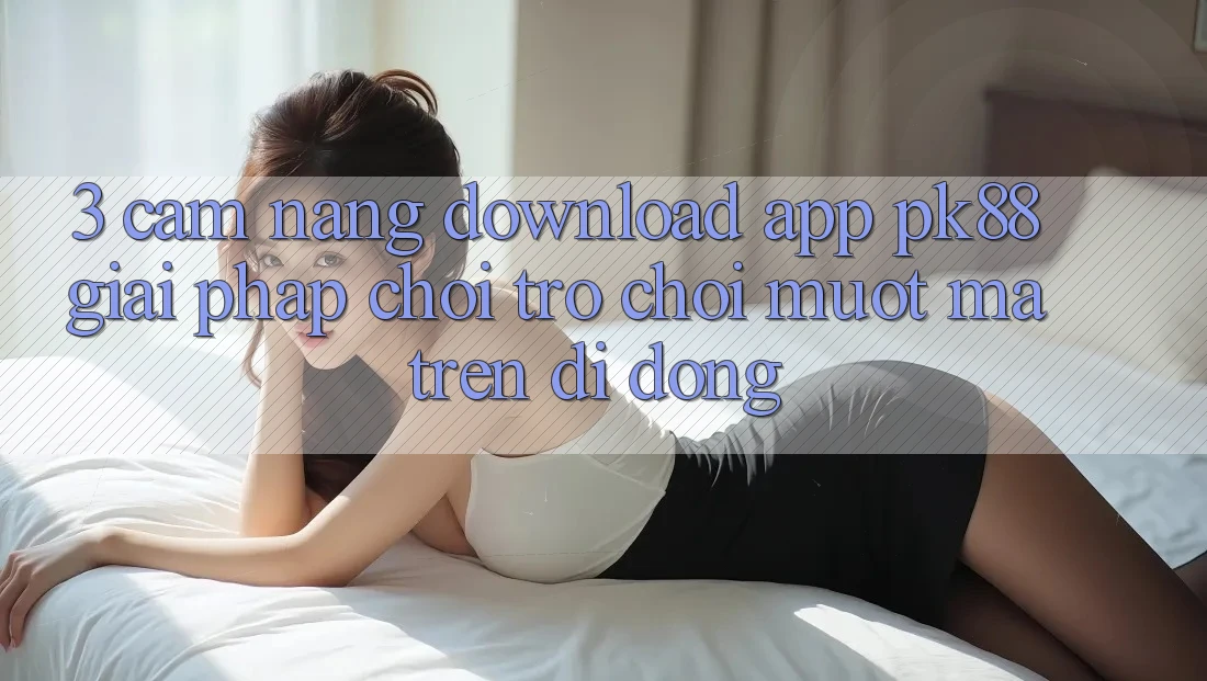 3. Cẩm nang Download App PK88 - Giải Pháp Chơi Trò chơi Mượt Mà Trên Di Động