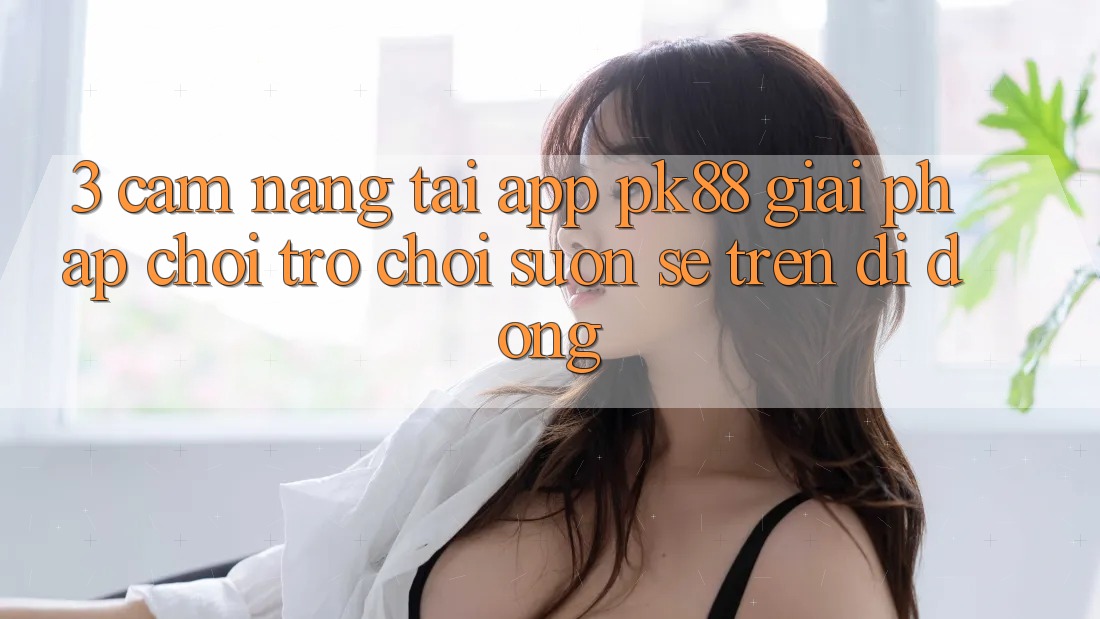 3. Cẩm nang Tải App PK88 - Giải Pháp Chơi Trò chơi Suôn sẻ Trên Di Động