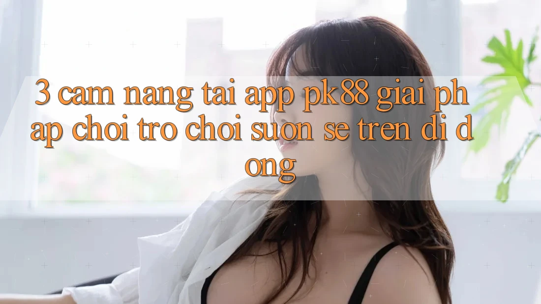 3. Cẩm nang Tải App PK88 - Giải Pháp Chơi Trò chơi Suôn sẻ Trên Di Động 3. Cẩm nang Tải App PK88 - Giải Pháp Chơi Trò chơi Suôn sẻ Trên Di Động