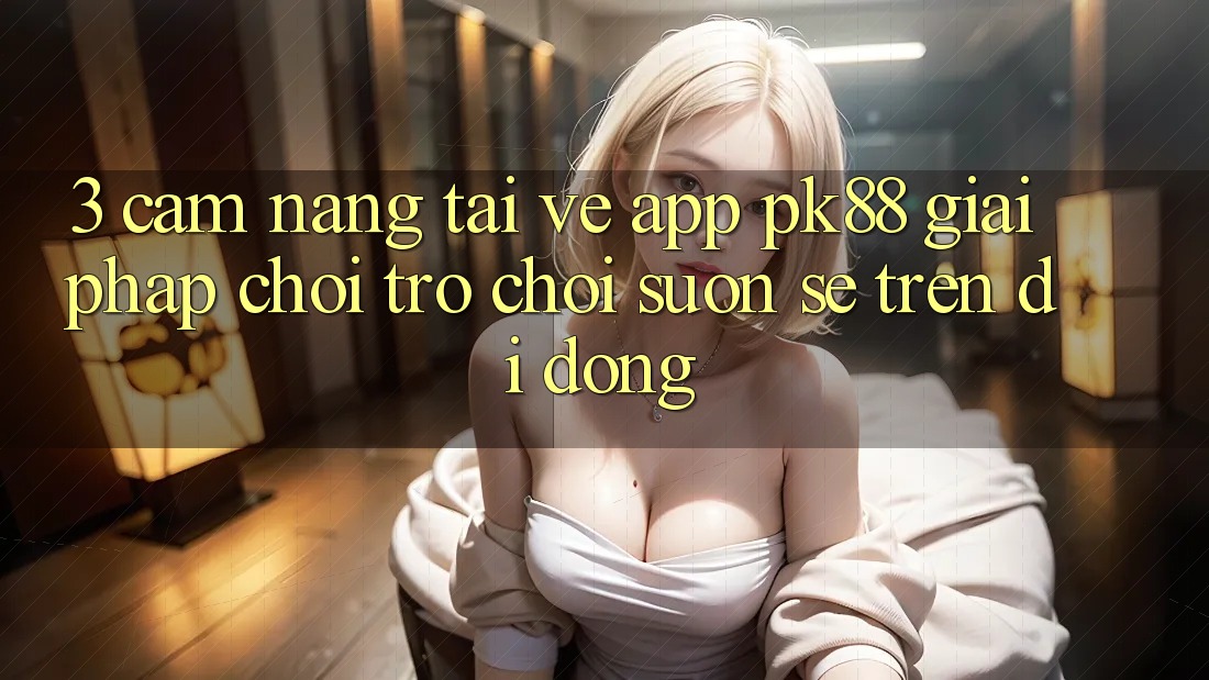 3. Cẩm nang Tải về App PK88 - Giải Pháp Chơi Trò chơi Suôn sẻ Trên Di Động