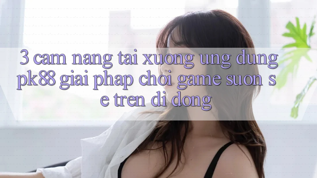 3. Cẩm nang Tải xuống Ứng dụng PK88 - Giải Pháp Chơi Game Suôn sẻ Trên Di Động