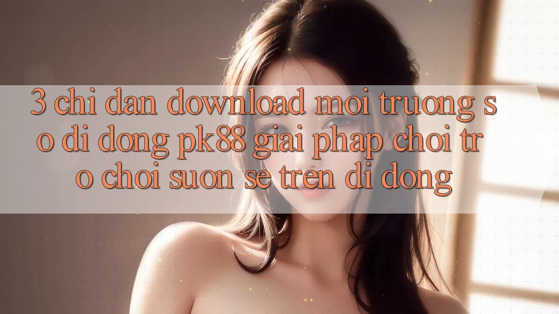 3. Chỉ dẫn Download Môi trường số di động PK88 - Giải Pháp Chơi Trò chơi Suôn sẻ Trên Di Động 3. Chỉ dẫn Download Môi trường số di động PK88 - Giải Pháp Chơi Trò chơi Suôn sẻ Trên Di Động