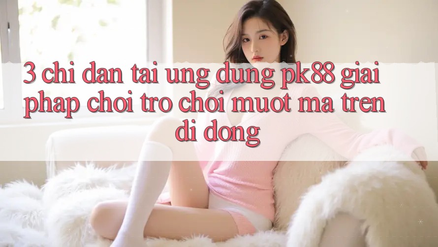 3. Chỉ dẫn Tải Ứng dụng PK88 - Giải Pháp Chơi Trò chơi Mượt Mà Trên Di Động 3. Chỉ dẫn Tải Ứng dụng PK88 - Giải Pháp Chơi Trò chơi Mượt Mà Trên Di Động