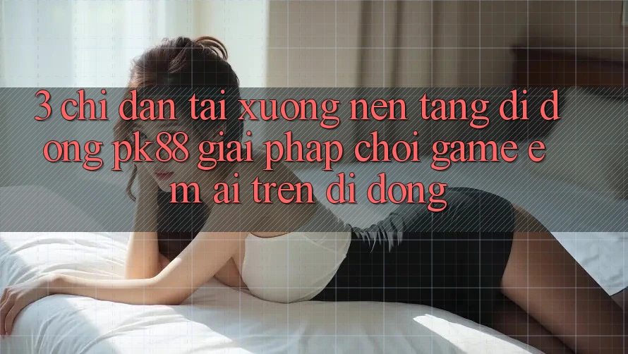 3. Chỉ dẫn Tải xuống Nền tảng di động PK88 - Giải Pháp Chơi Game Êm ái Trên Di Động