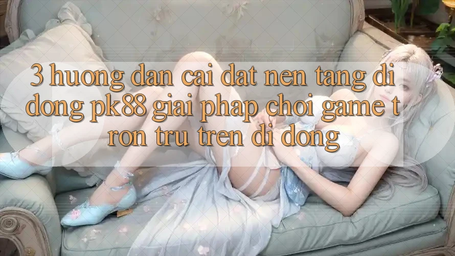 3. Hướng Dẫn Cài đặt Nền tảng di động PK88 - Giải Pháp Chơi Game Trơn tru Trên Di Động 3. Hướng Dẫn Cài đặt Nền tảng di động PK88 - Giải Pháp Chơi Game Trơn tru Trên Di Động