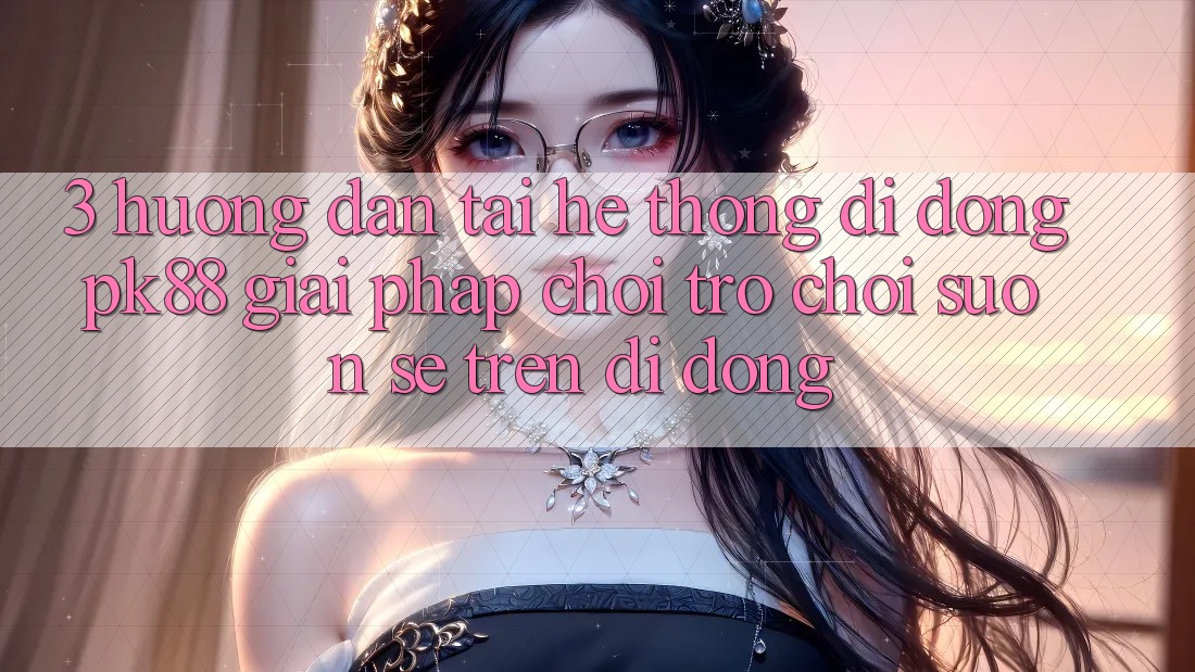 3. Hướng dẫn Tải Hệ thống di động PK88 - Giải Pháp Chơi Trò chơi Suôn sẻ Trên Di Động 3. Hướng dẫn Tải Hệ thống di động PK88 - Giải Pháp Chơi Trò chơi Suôn sẻ Trên Di Động