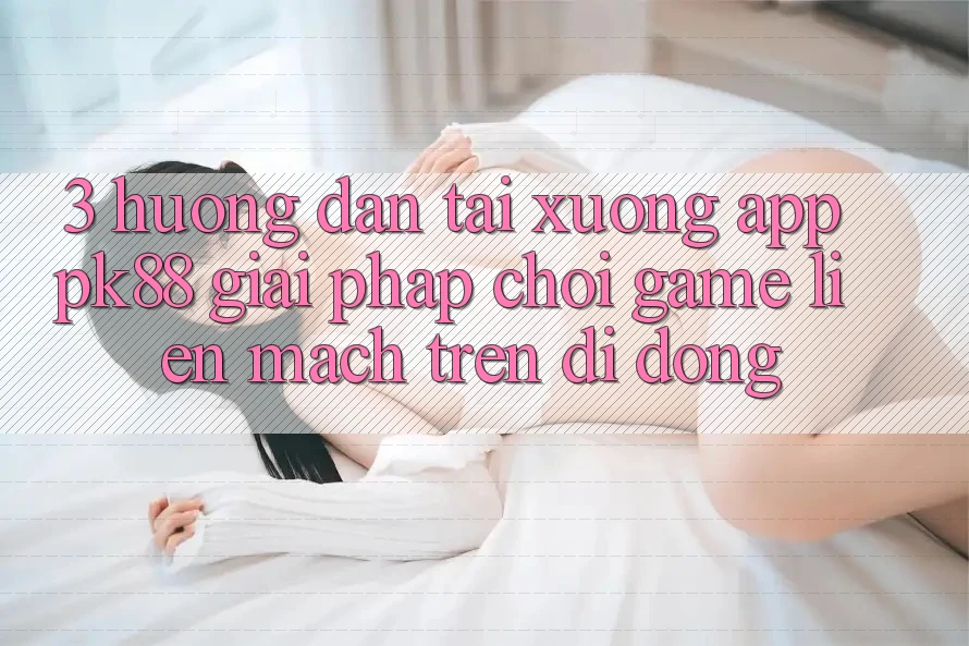 3. Hướng Dẫn Tải xuống App PK88 - Giải Pháp Chơi Game Liền mạch Trên Di Động