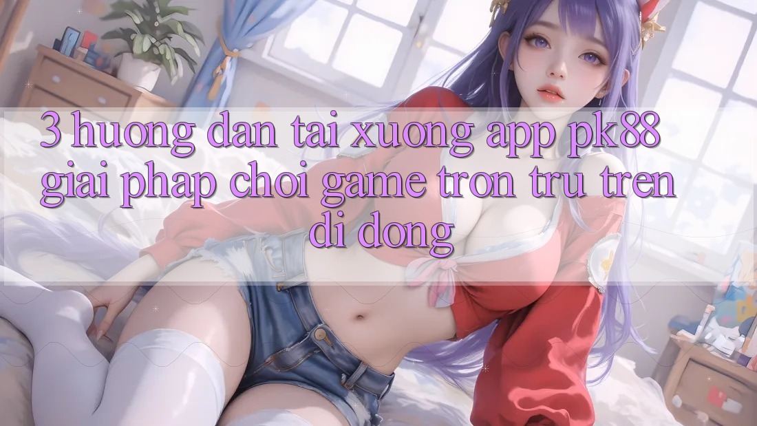 3. Hướng Dẫn Tải xuống App PK88 - Giải Pháp Chơi Game Trơn tru Trên Di Động