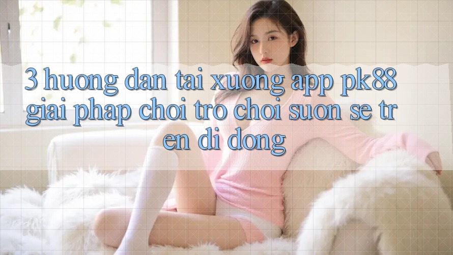 3. Hướng Dẫn Tải xuống App PK88 - Giải Pháp Chơi Trò chơi Suôn sẻ Trên Di Động