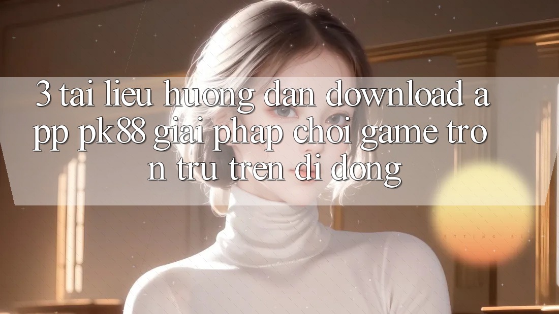3. Tài liệu hướng dẫn Download App PK88 - Giải Pháp Chơi Game Trơn tru Trên Di Động 3. Tài liệu hướng dẫn Download App PK88 - Giải Pháp Chơi Game Trơn tru Trên Di Động