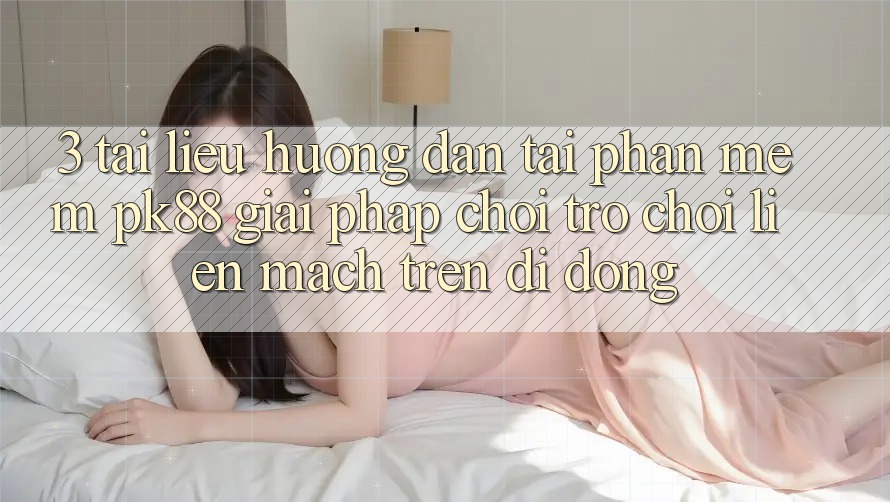 3. Tài liệu hướng dẫn Tải Phần mềm PK88 - Giải Pháp Chơi Trò chơi Liền mạch Trên Di Động