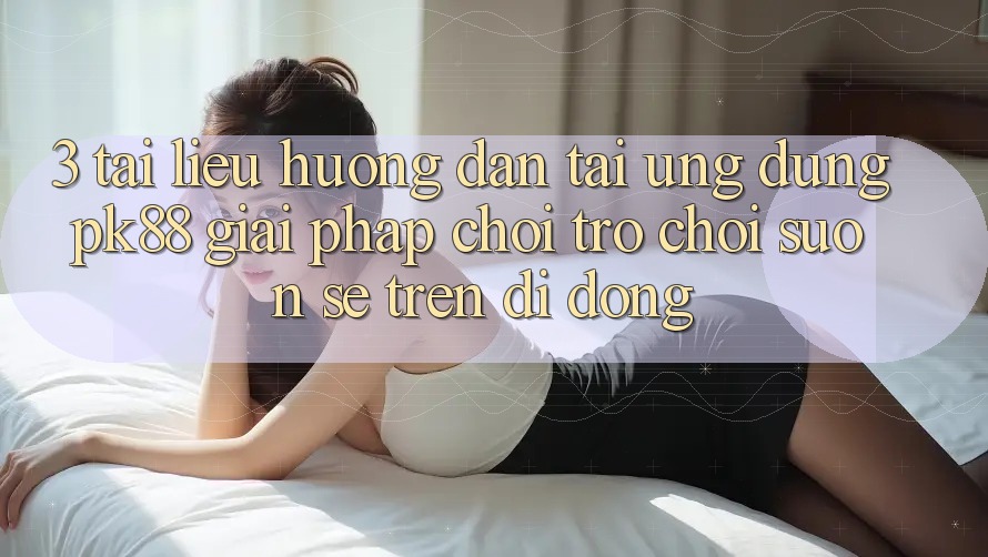 3. Tài liệu hướng dẫn Tải Ứng dụng PK88 - Giải Pháp Chơi Trò chơi Suôn sẻ Trên Di Động