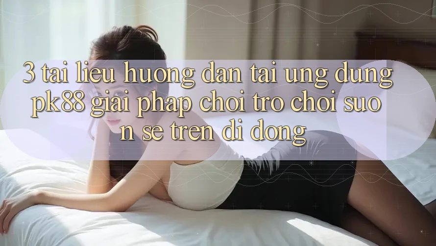 3. Tài liệu hướng dẫn Tải Ứng dụng PK88 - Giải Pháp Chơi Trò chơi Suôn sẻ Trên Di Động