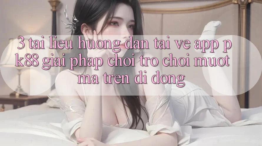 3. Tài liệu hướng dẫn Tải về App PK88 - Giải Pháp Chơi Trò chơi Mượt Mà Trên Di Động