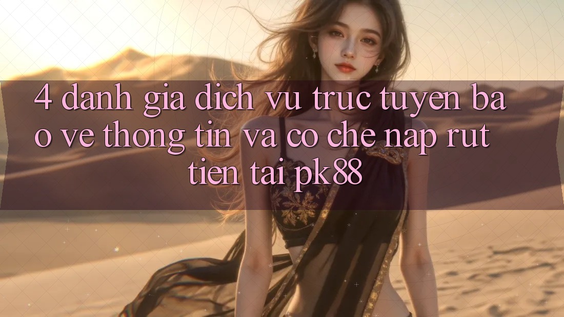 4. Đánh Giá Dịch vụ trực tuyến Bảo vệ thông tin Và Cơ Chế Nạp Rút Tiền Tại PK88