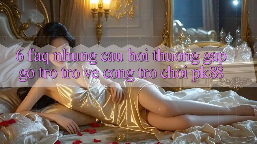 6. FAQ - Những Câu Hỏi Thường Gặp gỡ Trở trở về Cổng Trò chơi PK88