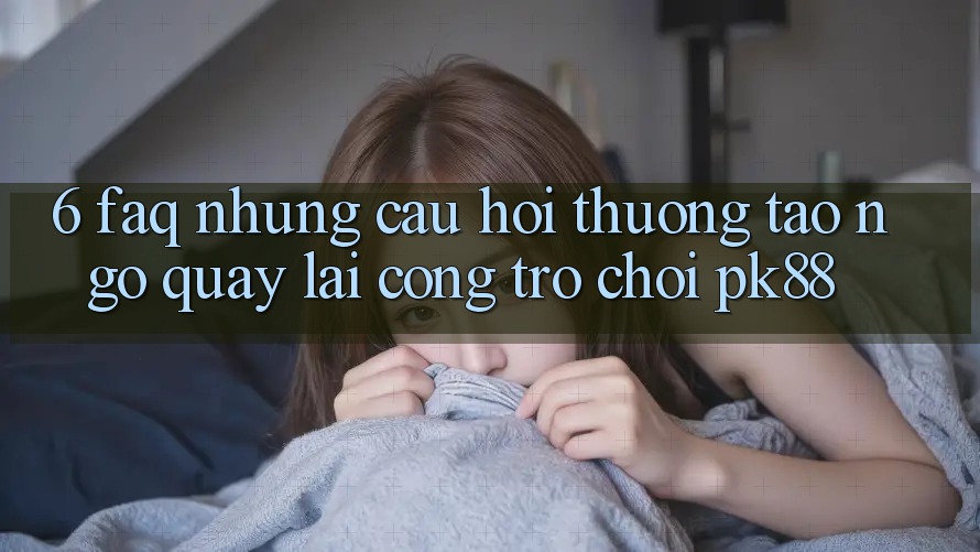 6. FAQ - Những Câu Hỏi Thường Tao ngộ Quay lại Cổng Trò chơi PK88