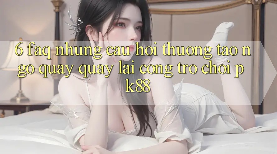 6. FAQ - Những Câu Hỏi Thường Tao ngộ Quay quay lại Cổng Trò chơi PK88 6. FAQ - Những Câu Hỏi Thường Tao ngộ Quay quay lại Cổng Trò chơi PK88
