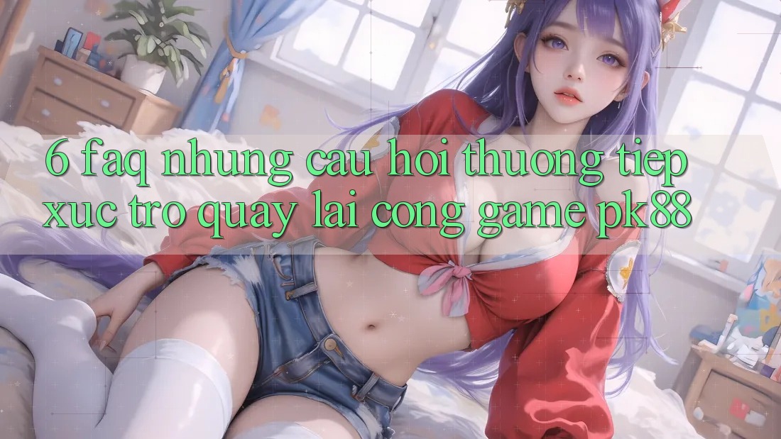 6. FAQ - Những Câu Hỏi Thường Tiếp xúc Trở quay lại Cổng Game PK88 6. FAQ - Những Câu Hỏi Thường Tiếp xúc Trở quay lại Cổng Game PK88