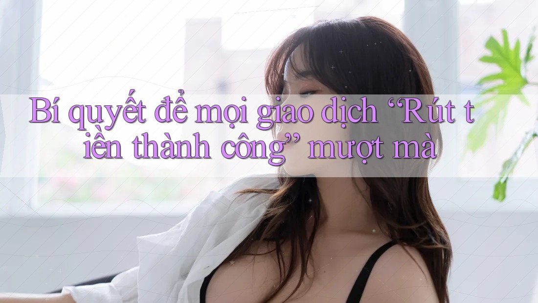 Bí quyết để mọi giao dịch “Rút tiền thành công” mượt mà Bí quyết để mọi giao dịch “Rút tiền thành công” mượt mà