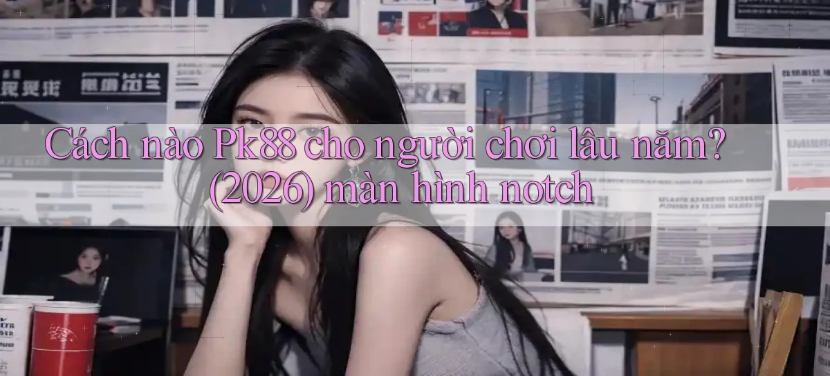 Cách nào Pk88 cho người chơi lâu năm (2026) màn hình notch