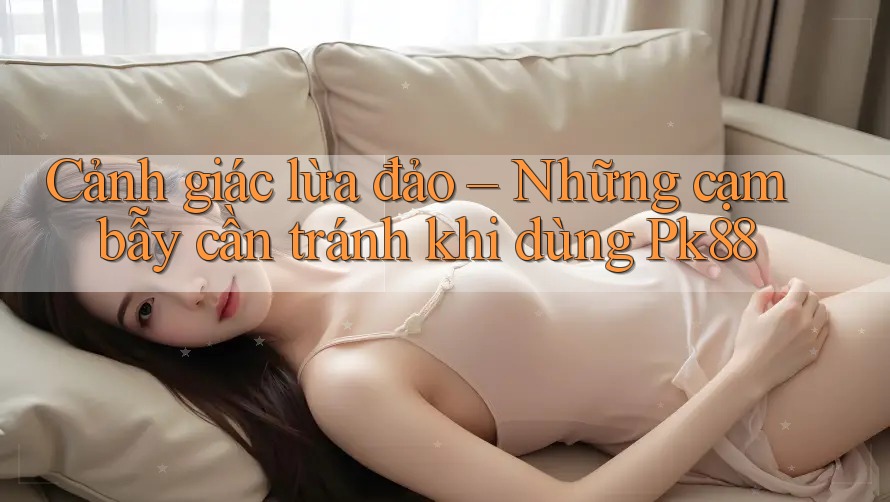Cảnh giác lừa đảo – Những cạm bẫy cần tránh khi dùng Pk88