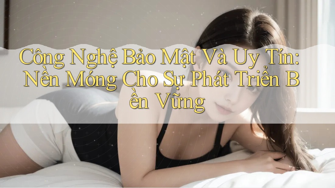 Công Nghệ Bảo Mật Và Uy Tín: Nền Móng Cho Sự Phát Triển Bền Vững