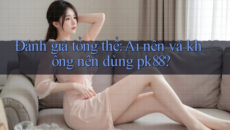 Đánh giá tổng thể: Ai nên và không nên dùng pk88?