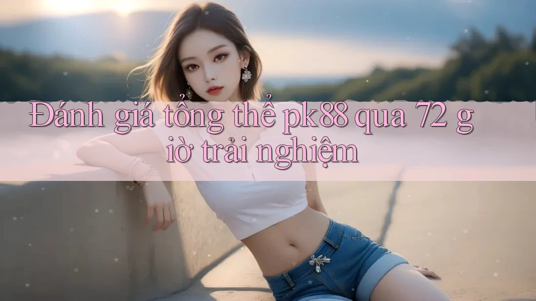 Đánh giá tổng thể pk88 qua 72 giờ trải nghiệm Đánh giá tổng thể pk88 qua 72 giờ trải nghiệm