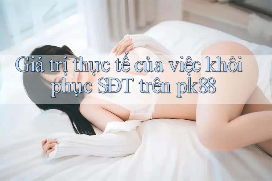 Giá trị thực tế của việc khôi phục SĐT trên pk88