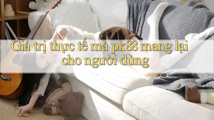 Giá trị thực tế mà pk88 mang lại cho người dùng