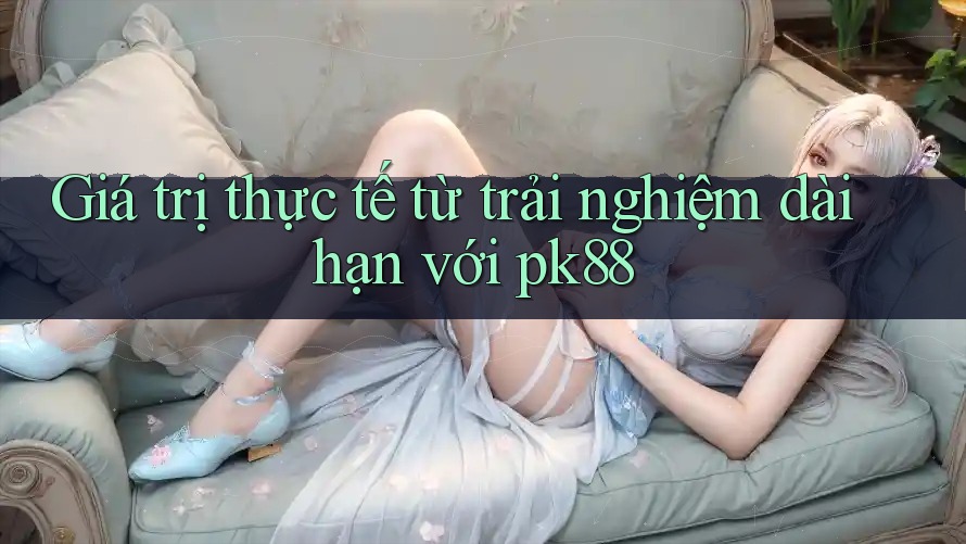 Giá trị thực tế từ trải nghiệm dài hạn với pk88