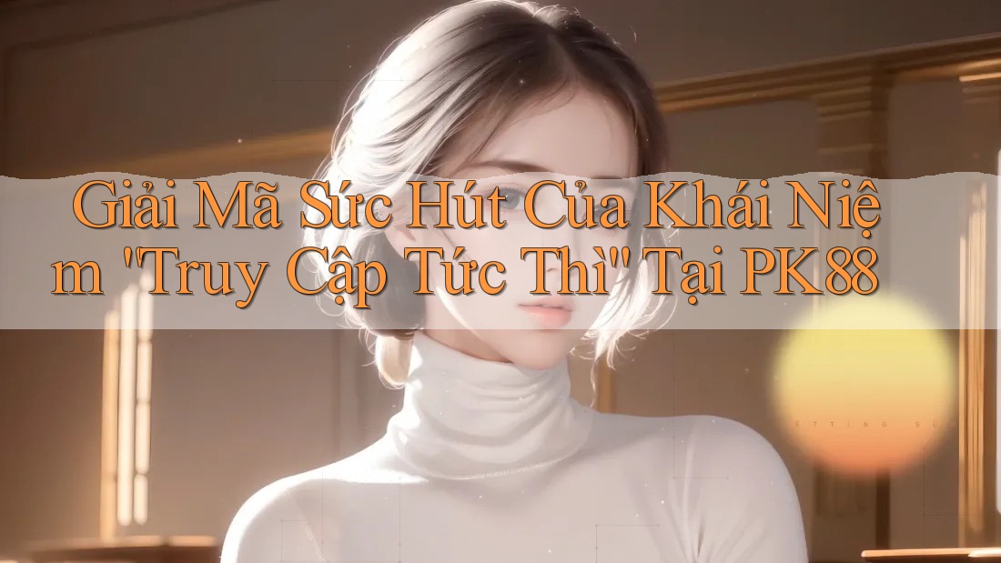 Giải Mã Sức Hút Của Khái Niệm “Truy Cập Tức Thì” Tại PK88