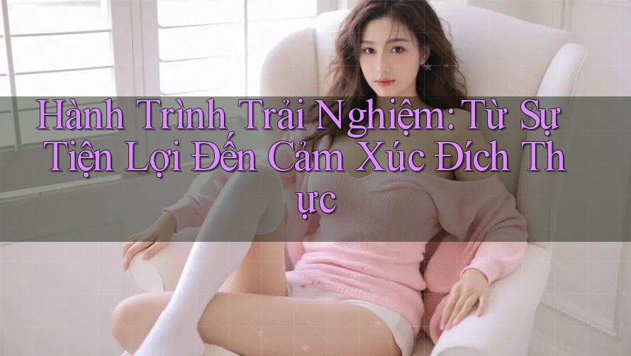 Hành Trình Trải Nghiệm: Từ Sự Tiện Lợi Đến Cảm Xúc Đích Thực Hành Trình Trải Nghiệm: Từ Sự Tiện Lợi Đến Cảm Xúc Đích Thực