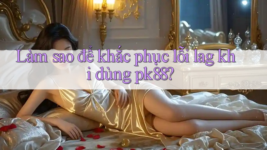Làm sao để khắc phục lỗi lag khi dùng pk88?